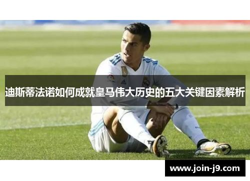 迪斯蒂法诺如何成就皇马伟大历史的五大关键因素解析