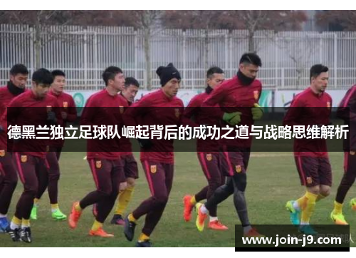 德黑兰独立足球队崛起背后的成功之道与战略思维解析 德黑兰独立足球队崛起背后的成功之道与战略思维解析