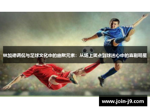 林加德调侃与足球文化中的幽默元素:从场上笑点到球迷心中的喜剧明星 林加德调侃与足球文化中的幽默元素:从场上笑点到球迷心中的喜剧明星