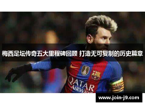 梅西足坛传奇五大里程碑回顾 打造无可复制的历史篇章 梅西足坛传奇五大里程碑回顾 打造无可复制的历史篇章