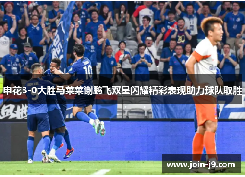 申花3-0大胜马莱莱谢鹏飞双星闪耀精彩表现助力球队取胜