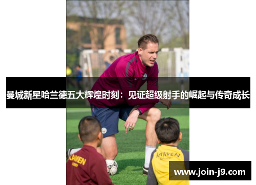曼城新星哈兰德五大辉煌时刻：见证超级射手的崛起与传奇成长