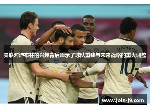 曼联对迪布林的兴趣背后暗示了球队重建与未来战略的重大调整