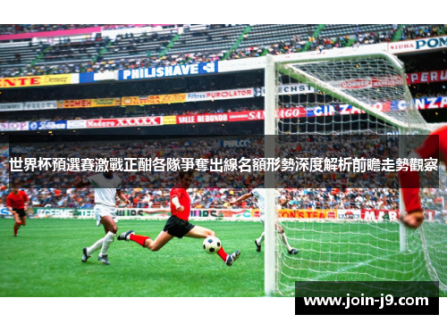 世界杯預選賽激戰正酣各隊爭奪出線名額形勢深度解析前瞻走勢觀察