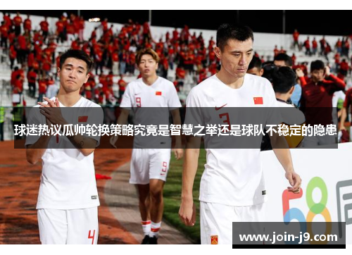 球迷热议瓜帅轮换策略究竟是智慧之举还是球队不稳定的隐患 球迷热议瓜帅轮换策略究竟是智慧之举还是球队不稳定的隐患