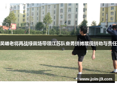 吴曦老将再战绿茵场带领江苏队奋勇拼搏展现拼劲与责任