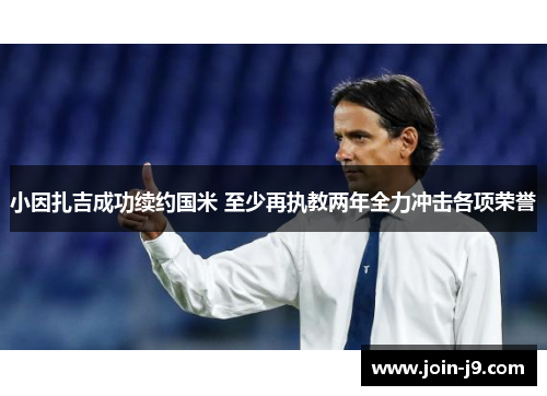 小因扎吉成功续约国米 至少再执教两年全力冲击各项荣誉