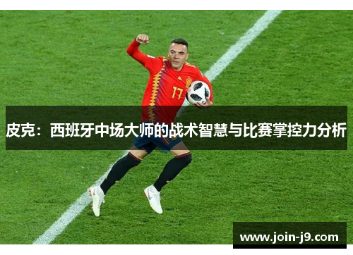 皮克：西班牙中场大师的战术智慧与比赛掌控力分析