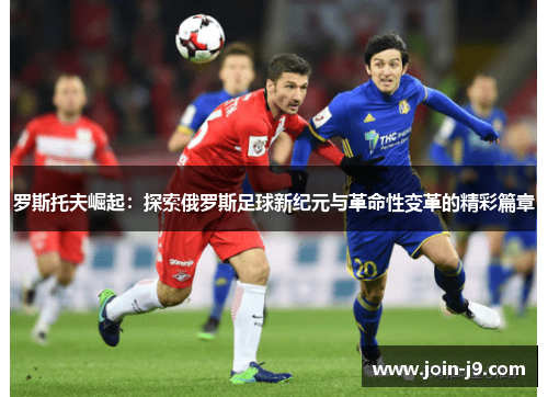 罗斯托夫崛起：探索俄罗斯足球新纪元与革命性变革的精彩篇章
